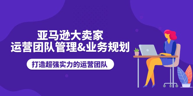 亚马逊大卖家-运营团队管理&amp;业务规划，打造超强实力的运营团队