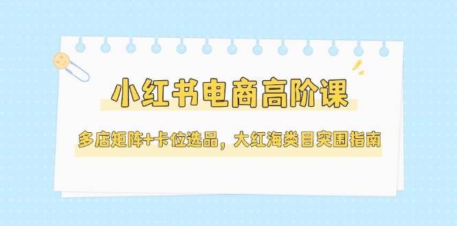 小红书电商高阶课,多店矩阵+卡位选品,大红海类目突围指南(更新5月)插图 小红书电商高阶课,多店矩阵+卡位选品,大红海类目突围指南(更新5月)