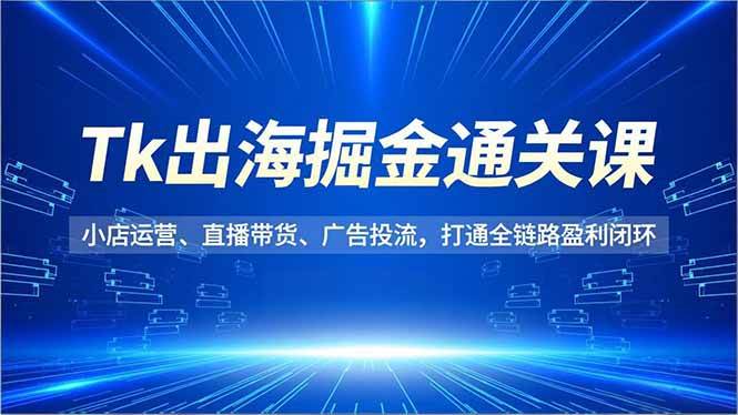 Tk出海掘金通关课,小店运营、直播带货、广告投流,打通全链路盈利闭环