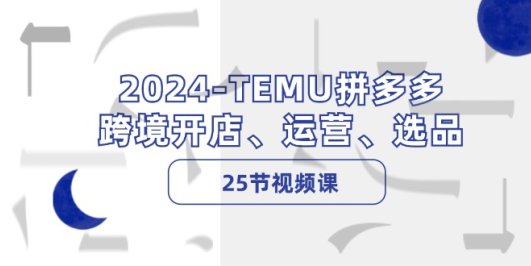 2024-TEMU拼多多·跨境开店、运营、选品(25节视频课)