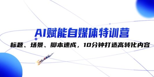 AI赋能自媒体特训营:标题、场景、脚本速成,10分钟打造高转化内容