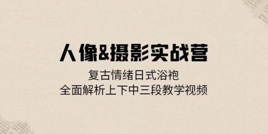 人像&摄影实战营：复古情绪日式浴袍，全面解析上下中三段教学视频