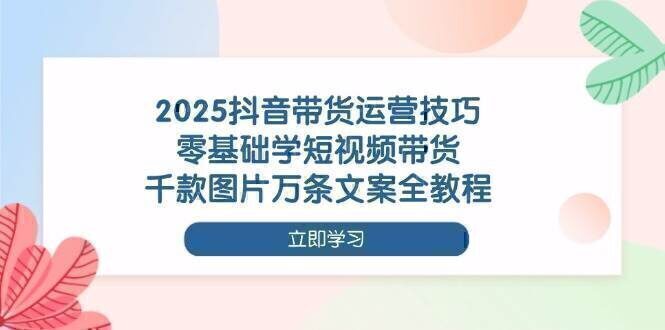 2025抖音带货运营技巧，零基础学短视频带货，千款图片万条文案全教程
