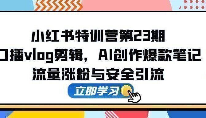 小红书特训营第23期，口播vlog剪辑，AI创作爆款笔记，流量涨粉与安全引流