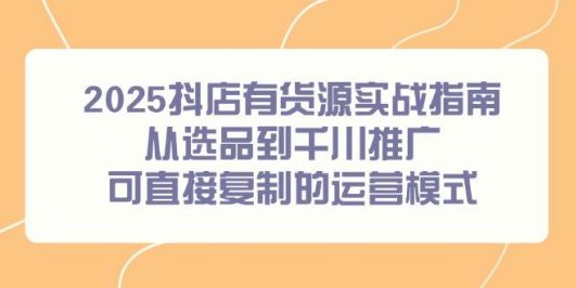 2025抖店有货源实战指南，从选品到千川推广，可直接复制的运营模式