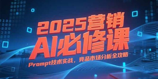 2025营销AI必修课，业务拆解逻辑，Prompt技术实战，竞品市场分析全攻略