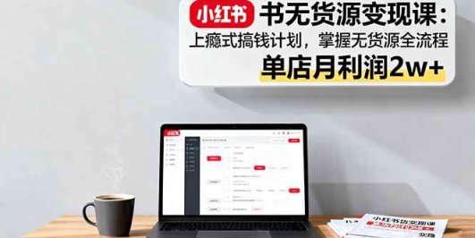 小红书无货源变现课：上瘾式搞钱计划，掌握无货源全流程，单店月利润2w+