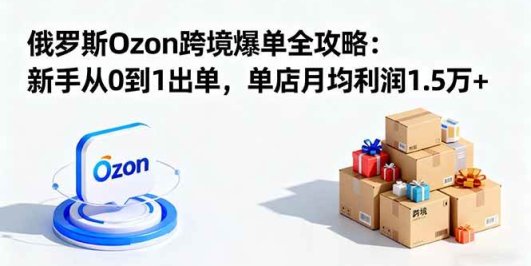 俄罗斯Ozon跨境爆单全攻略：新手从0到1出单，单店月均利润1.5万+