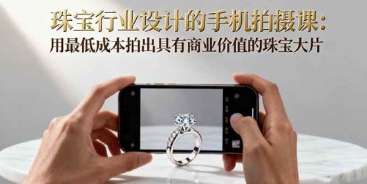 珠宝行业设计的手机拍摄课：用最低成本拍出具有商业价值的珠宝大片！