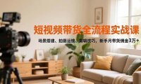 短视频带货全流程实战课,场景搭建、拍摄运镜、剪辑技巧,新手月带货佣金3万+