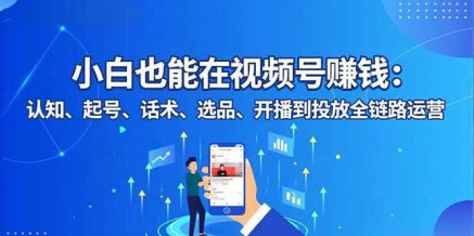 小白也能在视频号赚钱:认知、起号、话术、选品、开播到投放全链路运营