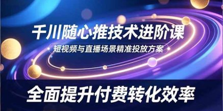 千川随心推技术进阶课,短视频与直播场景精准投放方案,全面提升付费转化效率
