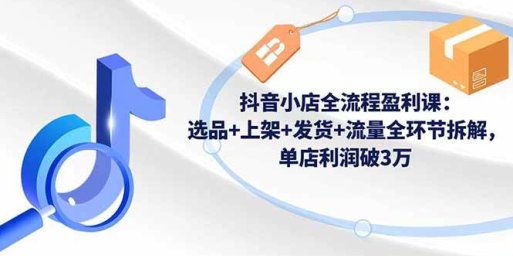 抖音小店全流程盈利课:选品+上架+发货+流量全环节拆解,单店利润破3万