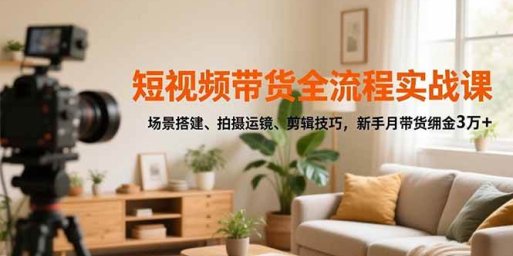 短视频带货全流程实战课,场景搭建、拍摄运镜、剪辑技巧,新手月带货佣金3万+
