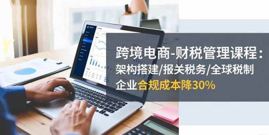 跨境电商-财税管理课程:架构搭建/报关税务/全球税制,企业合规成本降30%