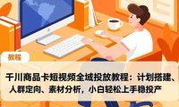 千川商品卡短视频全域投放教程:计划搭建、人群定向、素材分析,小白轻松上手稳投产