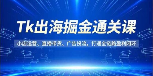 Tk出海掘金通关课,小店运营、直播带货、广告投流,打通全链路盈利闭环