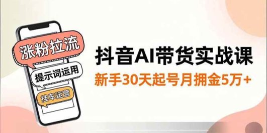 抖音AI带货实战课,涨粉拉流、提示词运用、挂车运营,新手30天起号月佣金5万+