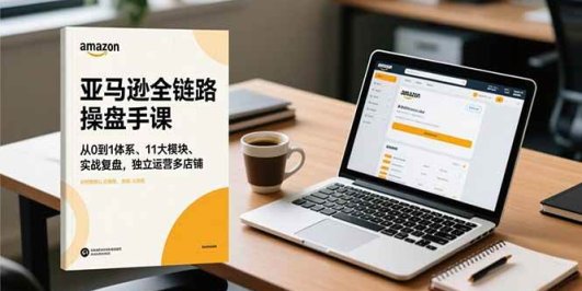 亚马逊全链路操盘手课,从0到1体系、11大模块、实战复盘,独立运营多店铺