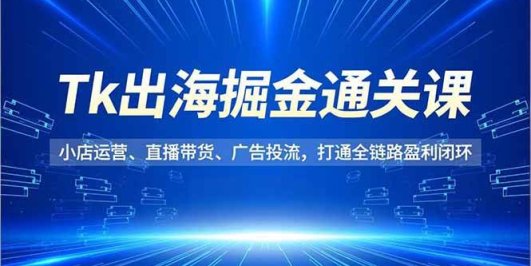 Tk出海掘金通关课,小店运营、直播带货、广告投流,打通全链路盈利闭环