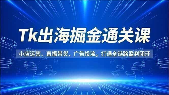 Tk出海掘金通关课，小店运营、直播带货、广告投流，打通全链路盈利闭环