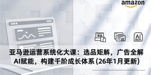 亚马逊运营系统化大课：选品矩阵，广告全解，AI赋能，构建千阶成长体系(26年1月更新)