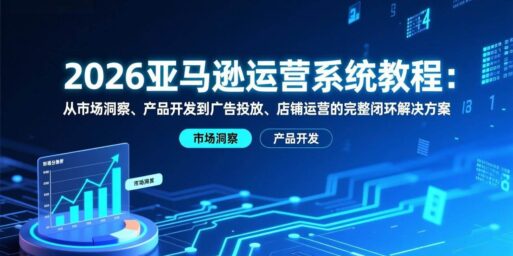 2026亚马逊运营系统教程:从市场洞察、产品开发到广告投放、店铺运营的完整闭环解决方案
