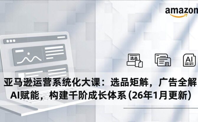 亚马逊运营系统化大课：选品矩阵，广告全解，AI赋能，构建千阶成长体系(26年1月更新)