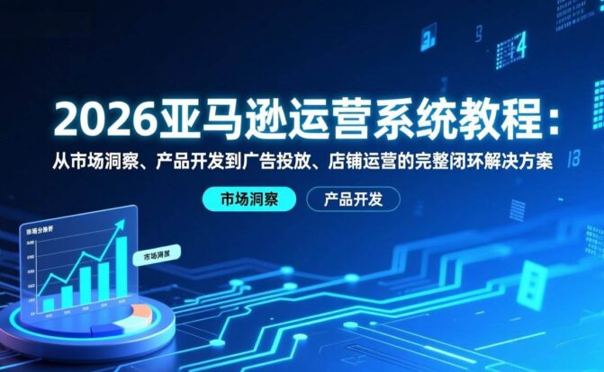 2026亚马逊运营系统教程:从市场洞察、产品开发到广告投放、店铺运营的完整闭环解决方案